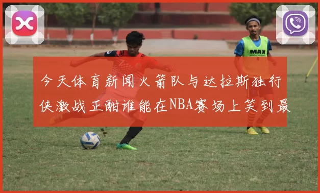 今天体育新闻火箭队与达拉斯独行侠激战正酣谁能在NBA赛场上笑到最后