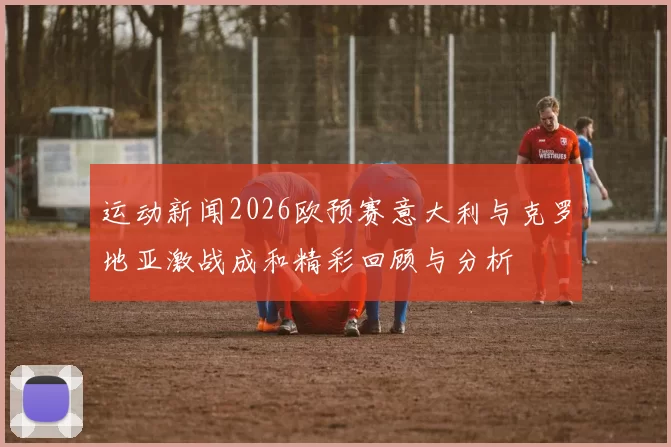 运动新闻2026欧预赛意大利与克罗地亚激战成和精彩回顾与分析