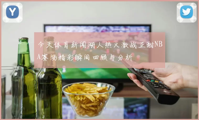 今天体育新闻湖人热火激战正酣NBA赛场精彩瞬间回顾与分析