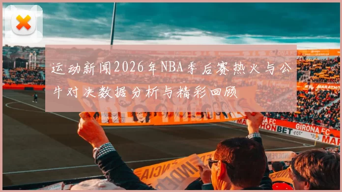 运动新闻2026年NBA季后赛热火与公牛对决数据分析与精彩回顾