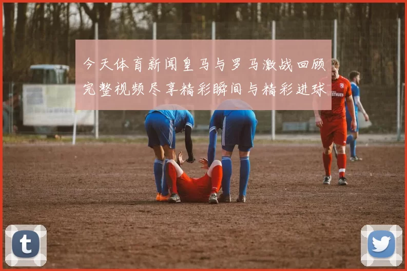 今天体育新闻皇马与罗马激战回顾完整视频尽享精彩瞬间与精彩进球分析