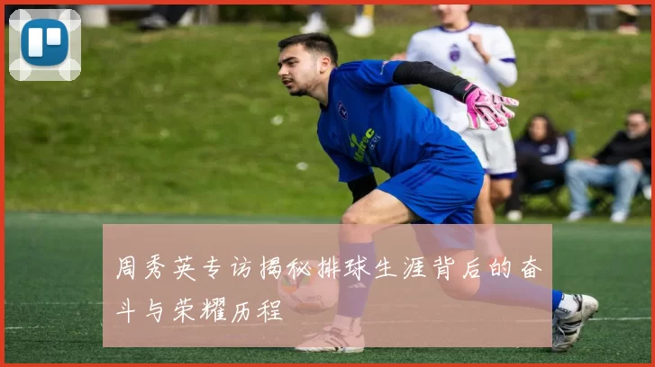 周秀英专访揭秘排球生涯背后的奋斗与荣耀历程