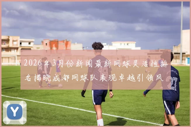 2026年3月份新闻最新网球灵活性排名揭晓成都网球队表现卓越引领风骚