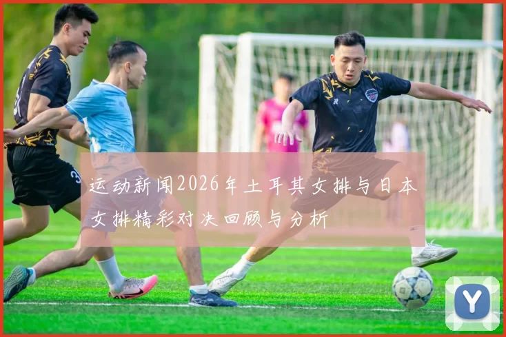 运动新闻2026年土耳其女排与日本女排精彩对决回顾与分析