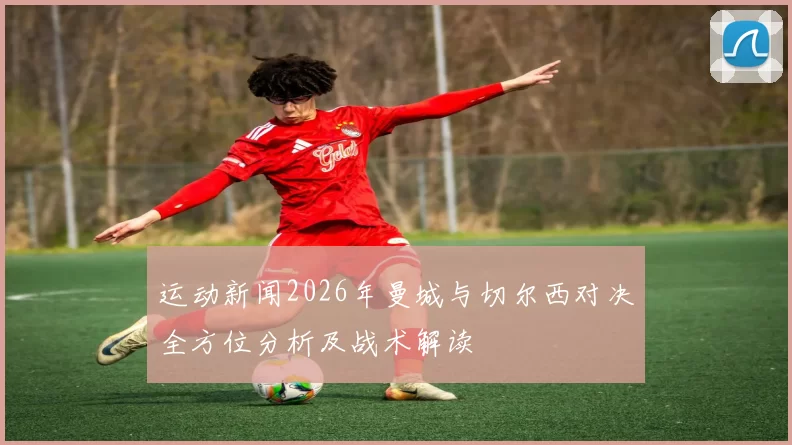 运动新闻2026年曼城与切尔西对决全方位分析及战术解读