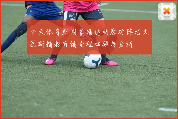 今天体育新闻基辅迪纳摩对阵尤文图斯精彩直播全程回顾与分析